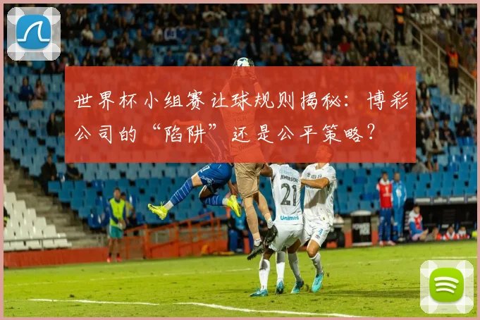 世界杯小组赛让球规则揭秘：博彩公司的“陷阱”还是公平策略？