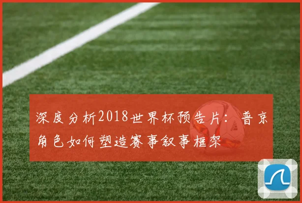 深度分析2018世界杯预告片：普京角色如何塑造赛事叙事框架