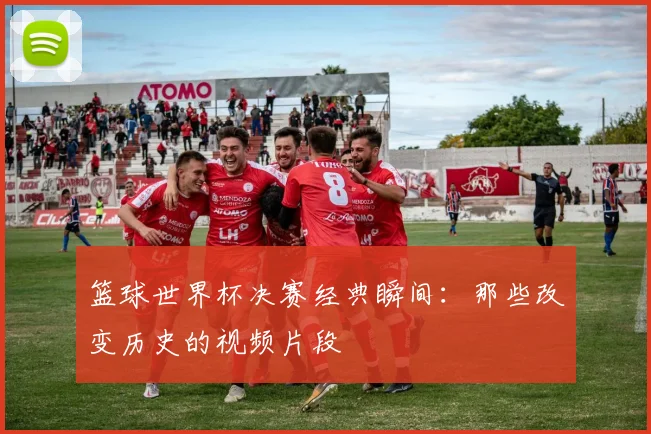 篮球世界杯决赛经典瞬间：那些改变历史的视频片段