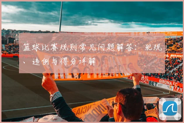 篮球比赛规则常见问题解答：犯规、违例与得分详解